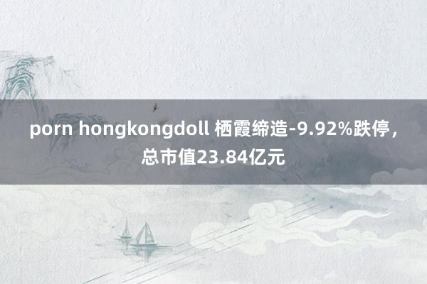 porn hongkongdoll 栖霞缔造-9.92%跌停，总市值23.84亿元