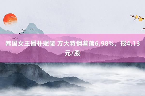 韩国女主播朴妮唛 方大特钢着落6.98%，报4.13元/股