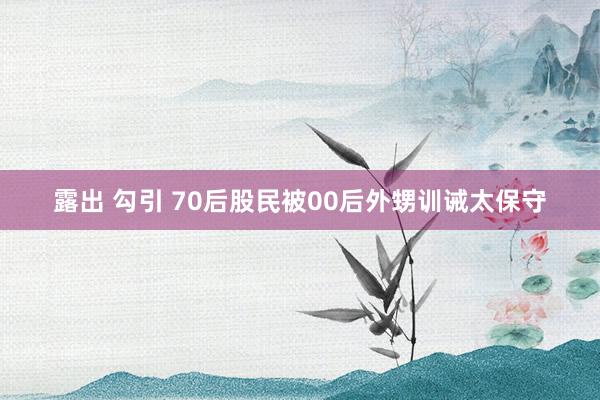 露出 勾引 70后股民被00后外甥训诫太保守