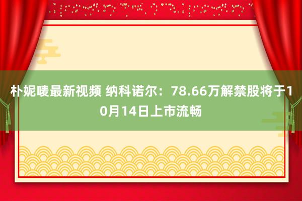 朴妮唛最新视频 纳科诺尔：78.66万解禁股将于10月14日上市流畅