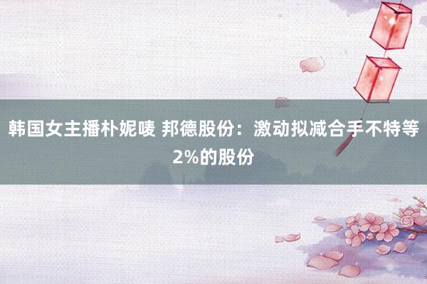 韩国女主播朴妮唛 邦德股份：激动拟减合手不特等2%的股份