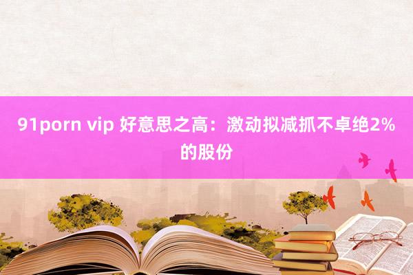 91porn vip 好意思之高：激动拟减抓不卓绝2%的股份