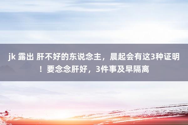 jk 露出 肝不好的东说念主，晨起会有这3种证明！要念念肝好，3件事及早隔离