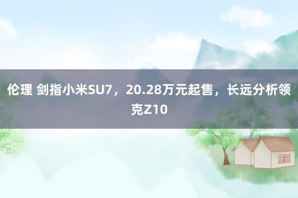 伦理 剑指小米SU7，20.28万元起售，长远分析领克Z10