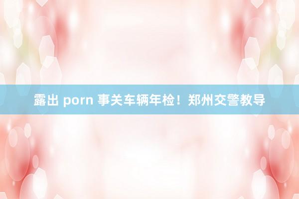 露出 porn 事关车辆年检！郑州交警教导