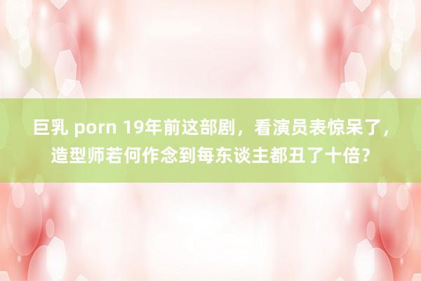 巨乳 porn 19年前这部剧，看演员表惊呆了，造型师若何作念到每东谈主都丑了十倍？