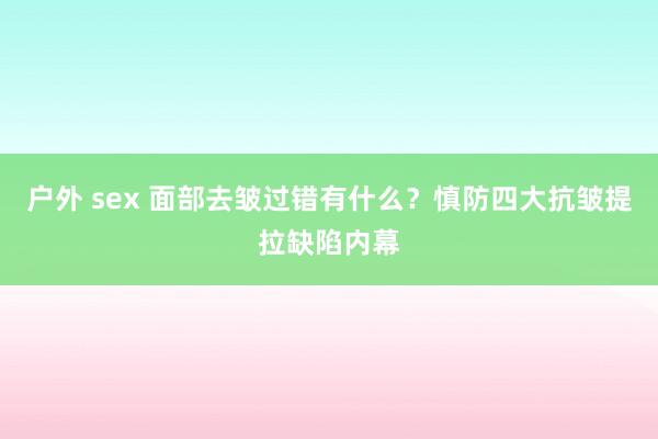 户外 sex 面部去皱过错有什么？慎防四大抗皱提拉缺陷内幕