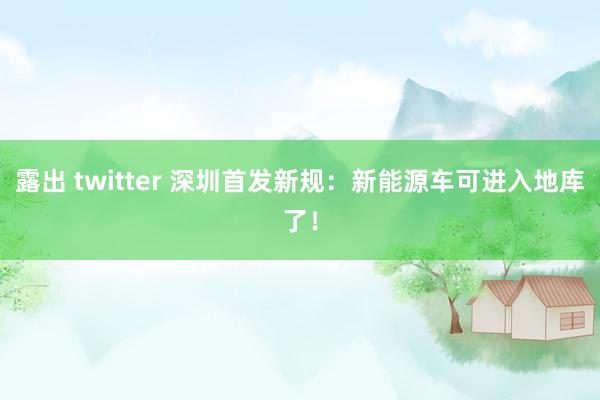 露出 twitter 深圳首发新规：新能源车可进入地库了！