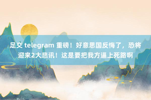 足交 telegram 重磅！好意思国反悔了，恐将迎来2大悲讯！这是要把我方逼上死路啊