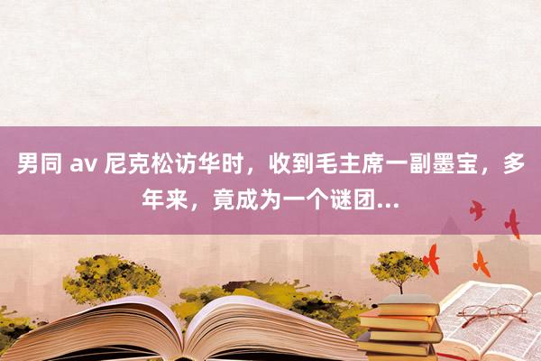 男同 av 尼克松访华时，收到毛主席一副墨宝，多年来，竟成为一个谜团...