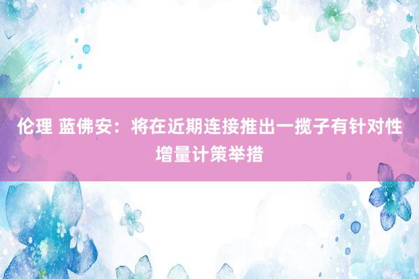 伦理 蓝佛安：将在近期连接推出一揽子有针对性增量计策举措