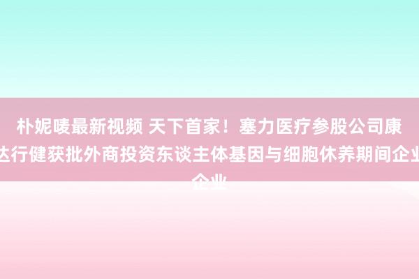 朴妮唛最新视频 天下首家！塞力医疗参股公司康达行健获批外商投资东谈主体基因与细胞休养期间企业