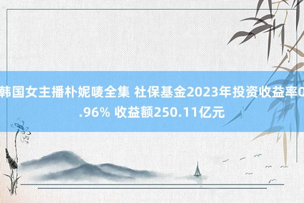 韩国女主播朴妮唛全集 社保基金2023年投资收益率0.96% 收益额250.11亿元