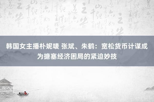 韩国女主播朴妮唛 张斌、朱鹤：宽松货币计谋成为搪塞经济困局的紧迫妙技