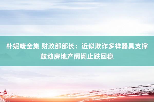 朴妮唛全集 财政部部长：近似欺诈多样器具支撑鼓动房地产阛阓止跌回稳