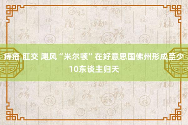 痔疮 肛交 飓风“米尔顿”在好意思国佛州形成至少10东谈主归天