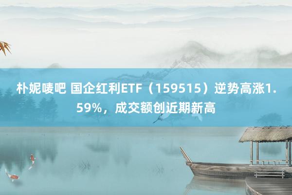 朴妮唛吧 国企红利ETF（159515）逆势高涨1.59%，成交额创近期新高