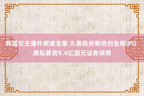 韩国女主播朴妮唛全集 久易股份断绝创业板IPO 原拟募资9.4亿国元证券保荐