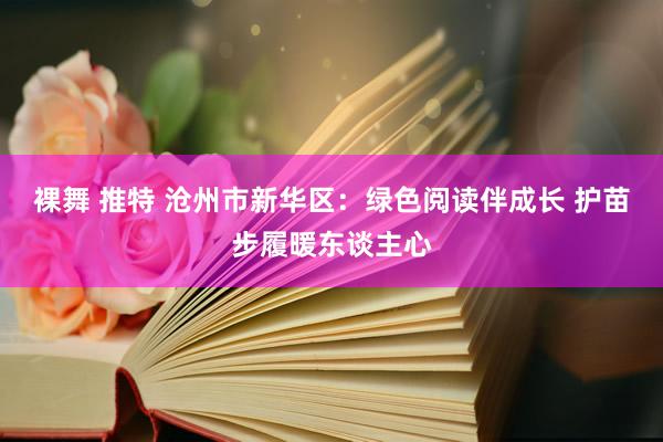 裸舞 推特 沧州市新华区：绿色阅读伴成长 护苗步履暖东谈主心