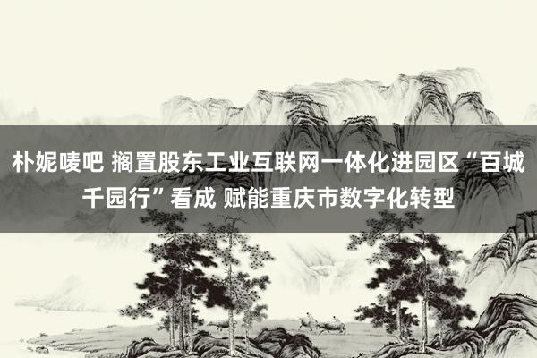 朴妮唛吧 搁置股东工业互联网一体化进园区“百城千园行”看成 赋能重庆市数字化转型