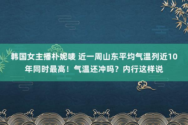 韩国女主播朴妮唛 近一周山东平均气温列近10年同时最高！气温还冲吗？内行这样说