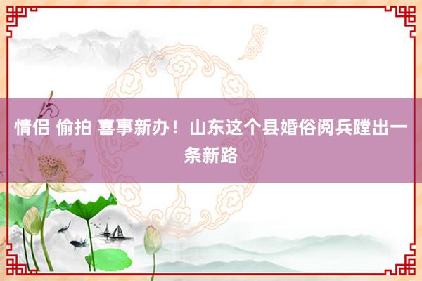 情侣 偷拍 喜事新办！山东这个县婚俗阅兵蹚出一条新路