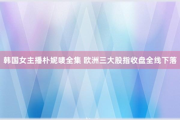 韩国女主播朴妮唛全集 欧洲三大股指收盘全线下落