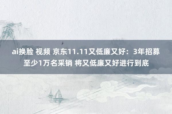 ai换脸 视频 京东11.11又低廉又好：3年招募至少1万名采销 将又低廉又好进行到底