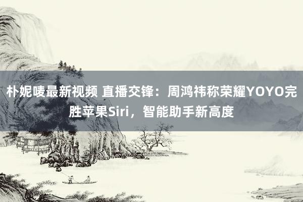 朴妮唛最新视频 直播交锋：周鸿祎称荣耀YOYO完胜苹果Siri，智能助手新高度