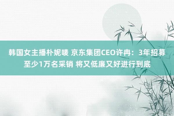 韩国女主播朴妮唛 京东集团CEO许冉：3年招募至少1万名采销 将又低廉又好进行到底