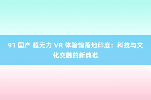 91 国产 超元力 VR 体验馆落地印度：科技与文化交融的新典范