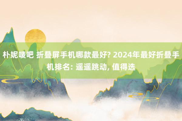 朴妮唛吧 折叠屏手机哪款最好? 2024年最好折叠手机排名: 遥遥跳动， 值得选