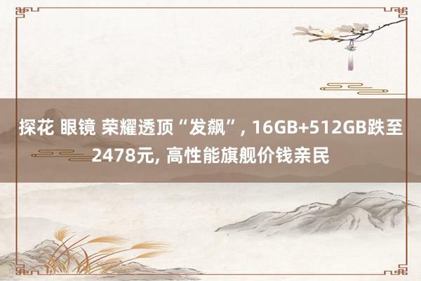 探花 眼镜 荣耀透顶“发飙”， 16GB+512GB跌至2478元， 高性能旗舰价钱亲民