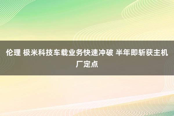 伦理 极米科技车载业务快速冲破 半年即斩获主机厂定点