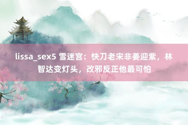 lissa_sex5 雪迷宫：快刀老宋非姜迎紫，林智达变灯头，改邪反正他最可怕