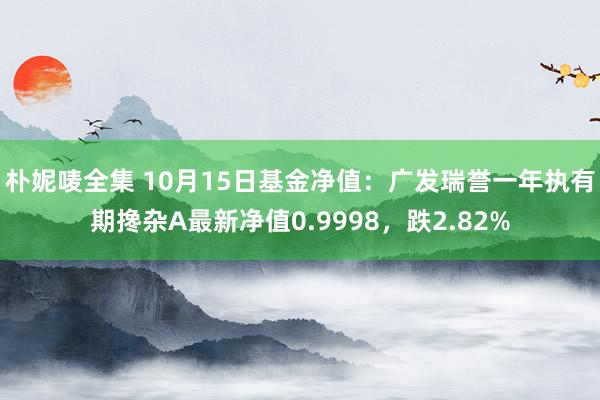 朴妮唛全集 10月15日基金净值：广发瑞誉一年执有期搀杂A最新净值0.9998，跌2.82%