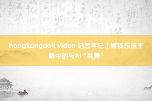 hongkongdoll video 记者手记｜媒体东谈主眼中的与AI“共舞”