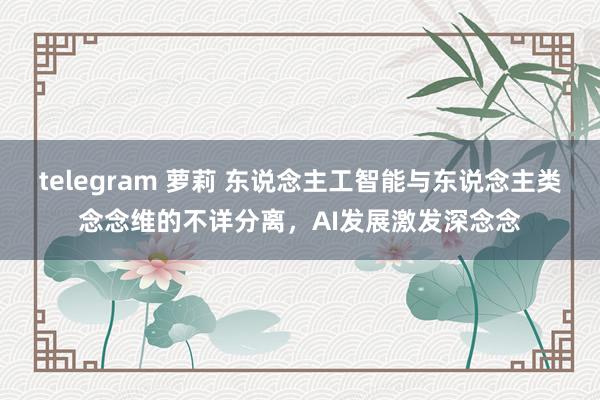 telegram 萝莉 东说念主工智能与东说念主类念念维的不详分离，AI发展激发深念念