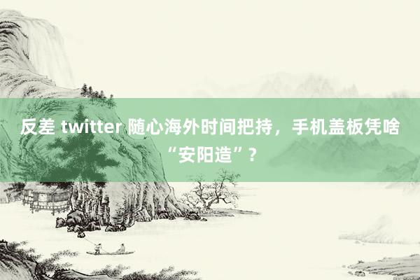 反差 twitter 随心海外时间把持，手机盖板凭啥“安阳造”？