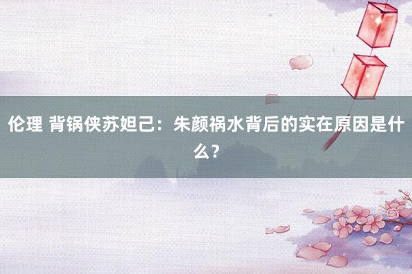 伦理 背锅侠苏妲己：朱颜祸水背后的实在原因是什么？