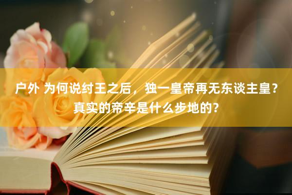 户外 为何说纣王之后，独一皇帝再无东谈主皇？真实的帝辛是什么步地的？