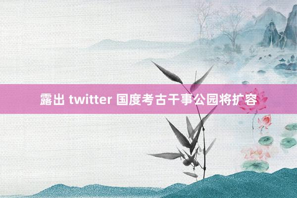 露出 twitter 国度考古干事公园将扩容