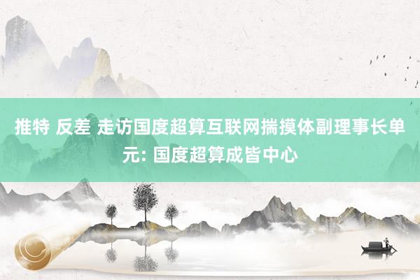 推特 反差 走访国度超算互联网揣摸体副理事长单元: 国度超算成皆中心