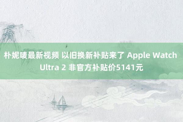 朴妮唛最新视频 以旧换新补贴来了 Apple Watch Ultra 2 非官方补贴价5141元