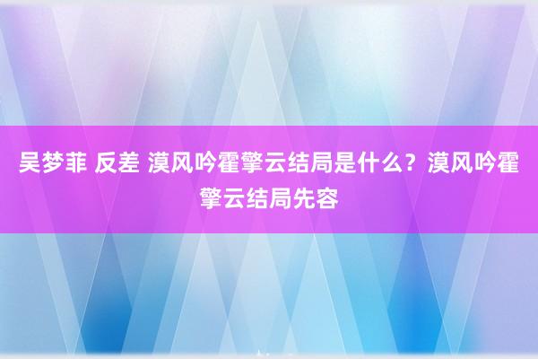 吴梦菲 反差 漠风吟霍擎云结局是什么？漠风吟霍擎云结局先容