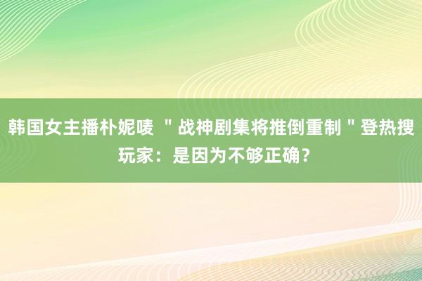 韩国女主播朴妮唛 ＂战神剧集将推倒重制＂登热搜 玩家：是因为不够正确？