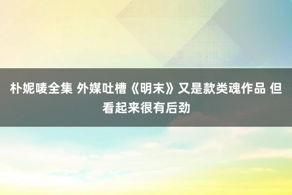 朴妮唛全集 外媒吐槽《明末》又是款类魂作品 但看起来很有后劲