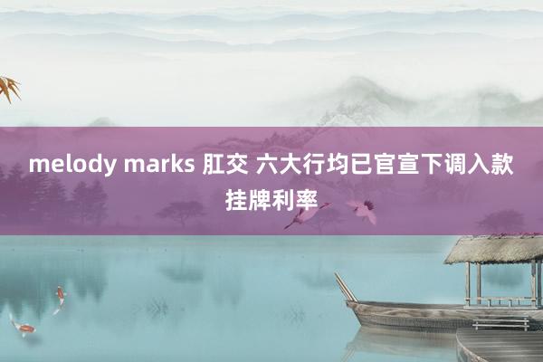 melody marks 肛交 六大行均已官宣下调入款挂牌利率