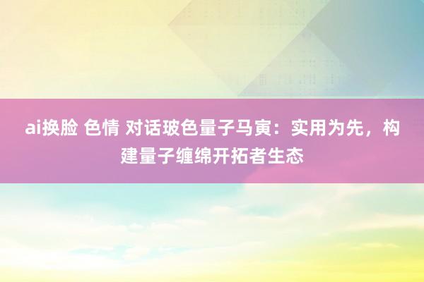 ai换脸 色情 对话玻色量子马寅：实用为先，构建量子缠绵开拓者生态