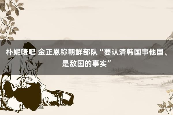 朴妮唛吧 金正恩称朝鲜部队“要认清韩国事他国、是敌国的事实”